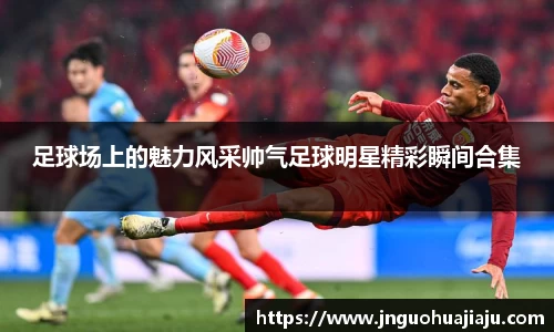 足球场上的魅力风采帅气足球明星精彩瞬间合集