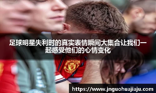 足球明星失利时的真实表情瞬间大集合让我们一起感受他们的心情变化